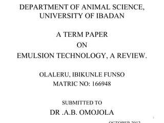 DEPARTMENT OF ANIMAL SCIENCE,
UNIVERSITY OF IBADAN
A TERM PAPER
ON
EMULSION TECHNOLOGY, A REVIEW.
OLALERU, IBIKUNLE FUNSO
MATRIC NO: 166948
SUBMITTED TO
DR .A.B. OMOJOLA
1
 
