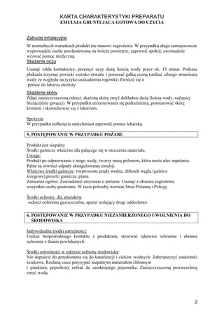 KARTA CHARAKTERYSTYKI PREPARATU
                 EMULSJA GRUNTUJACA GOTOWA DO UZYCIA


Zatrucie inhalacyjne
W normalnych warunkach produkt nie stanowi zagrożenia. W przypadku złego samopoczucia
wyprowadzić osobę poszkodowaną na świeże powietrze, zapewnić spokój, ewentualnie
wezwać pomoc medyczną.
Skażenie oczu
Usunąć szkła kontaktowe, przemyć oczy dużą ilością wody przez ok. 15 minut. Podczas
płukania trzymać powieki szeroko otwarte i poruszać gałką oczną (unikać silnego strumienia
wody ze względu na ryzyko uszkodzenia rogówki) Zwrócić się o
 pomoc do lekarza okulisty.
Skażenie skóry
Zdjąć zanieczyszczoną odzież, skażoną skórę zmyć dokładnie dużą ilością wody, najlepiej
bieżącej(nie gorącej). W przypadku utrzymywania się podrażnienia, posmarować skórę
kremem i skonsultować się z lekarzem.

Spożycie
W przypadku połknięcia natychmiast zapewnić pomoc lekarską.

5. POSTĘPOWANIE W PRZYPADKU POŻARU

Produkt jest niepalny
Środki gaśnicze właściwe dla palącego się w otoczeniu materiału.
Uwaga:
Produkt po odparowaniu z niego wody, tworzy masę polimeru, która może ulec zapaleniu.
Palne są również odpady skoagulowanej emulsji.
Właściwe środki gaśnicze: rozproszone prądy wodne, ditlenek węgla (gaśnice
śniegowe),proszki gaśnicze, piana.
Zalecenia ogólne: Zawiadomić otoczenie o pożarze. Usunąć z obszaru zagrożenia
wszystkie osoby postronne. W razie potrzeby wezwać Straż Pożarną i Policję.

Środki ochrony dla strażaków
-odzież ochronna gazoszczelna, aparat izolujący drogi oddechowe

6. POSTĘPOWANIE W PRZYPADKU NIEZAMIERZONEGO UWOLNIENIA DO
   ŚRODOWISKA

Indywidualne środki ostrożności:
Unikać bezpośredniego kontaktu z produktem, stosować rękawice ochronne i ubranie
ochronne z tkanin powlekanych.

Środki ostrożności w zakresie ochrony środowiska:
Nie dopuścić do przedostania się do kanalizacji i cieków wodnych. Zabezpieczyć studzienki
ściekowe. Rozlaną ciecz przysypać niepalnym materiałem chłonnym
( piaskiem, popiołem), zebrać do zamkniętego pojemnika. Zanieczyszczoną powierzchnię
zmyć wodą.




                                                                                          2
 