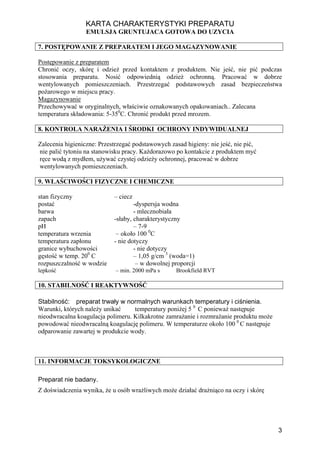 KARTA CHARAKTERYSTYKI PREPARATU
                 EMULSJA GRUNTUJACA GOTOWA DO UZYCIA

7. POSTĘPOWANIE Z PREPARATEM I JEGO MAGAZYNOWANIE

Postępowanie z preparatem
Chronić oczy, skórę i odzież przed kontaktem z produktem. Nie jeść, nie pić podczas
stosowania preparatu. Nosić odpowiednią odzież ochronną. Pracować w dobrze
wentylowanych pomieszczeniach. Przestrzegać podstawowych zasad bezpieczeństwa
pożarowego w miejscu pracy.
Magazynowanie
Przechowywać w oryginalnych, właściwie oznakowanych opakowaniach.. Zalecana
temperatura składowania: 5-350C. Chronić produkt przed mrozem.

8. KONTROLA NARAŻENIA I ŚRODKI OCHRONY INDYWIDUALNEJ

Zalecenia higieniczne: Przestrzegać podstawowych zasad higieny: nie jeść, nie pić,
nie palić tytoniu na stanowisku pracy. Każdorazowo po kontakcie z produktem myć
ręce wodą z mydłem, używać czystej odzieży ochronnej, pracować w dobrze
wentylowanych pomieszczeniach.

9. WŁAŚCIWOŚCI FIZYCZNE I CHEMICZNE

stan fizyczny               – ciecz
postać                              -dyspersja wodna
barwa                               - mlecznobiała
zapach                      -słaby, charakterystyczny
pH                                  – 7-9
temperatura wrzenia          – około 100 0C
temperatura zapłonu         - nie dotyczy
granice wybuchowości                - nie dotyczy
gęstość w temp. 200 C               – 1,05 g/cm 3 (woda=1)
rozpuszczalność w wodzie             – w dowolnej proporcji
lepkość                      – min. 2000 mPa s     Brookfield RVT

10. STABILNOŚĆ I REAKTYWNOŚĆ

Stabilność: preparat trwały w normalnych warunkach temperatury i ciśnienia.
Warunki, których należy unikać     temperatury poniżej 5 0 C ponieważ następuje
nieodwracalna koagulacja polimeru. Kilkakrotne zamrażanie i rozmrażanie produktu może
powodować nieodwracalną koagulację polimeru. W temperaturze około 100 0 C następuje
odparowanie zawartej w produkcie wody.



11. INFORMACJE TOKSYKOLOGICZNE

Preparat nie badany.
Z doświadczenia wynika, że u osób wrażliwych może działać drażniąco na oczy i skórę




                                                                                        3
 