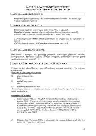 KARTA CHARAKTERYSTYKI PREPARATU
                   EMULSJA GRUNTUJACA GOTOWA DO UZYCIA

12. INFORMACJE EKOLOGICZNE

     Preparat nie jest sklasyfikowany jako niebezpieczny dla środowiska – nie badano jego
     właściwości ekotoksycznych.

13. POSTĘPOWANIE Z ODPADAMI

     Przestrzegać przepisów ustawy z dnia 27 kwietnia 2001r. o odpadach.
     Klasyfikacja odpadów zgodnie z Rozporządzeniem Ministra Środowiska z dnia 27
     września 2001r. w sprawie katalogu odpadów (Dz.U.Nr 112, poz. 1206).

     Kod odpadu produktu-080416- odpady ciekłe klejów lub szczeliw inne niż wymienione w
     080415
     Kod odpadu opakowania-150102- opakowania z tworzyw sztucznych


14. INFORMACJE TRANSPORTOWE

Opakowania i transport nie podlegają przepisom dotyczącym przewozu towarów
niebezpiecznych. Przewozić krytymi środkami transportu, zabezpieczyć produkt przed
spadkiem temperatury poniżej 0 0 C

15. INFORMACJE DOTYCZĄCE UREGULOWAŃ PRAWNYCH

Produkt nie jest sklasyfikowany jako niebezpieczny preparat chemiczny. Nie wymaga
oznakowania.
Warunki bezpiecznego stosowania
X        znaki ostrzegawcze:
         brak
R        symbole zagrożenia:
         brak
S      symbole bezpieczeństwa:brak
 Pomieszczenie po zastosowaniu preparatu należy wietrzyć do zaniku zapachu i po tym czasie
nadaje się do użycia.

Obowiązujące przepisy:
     1   Rozporządzenie (WE) nr 1907/2006 Parlamentu Europejskiego i Rady z dnia 18
         grudnia 2006 r. W sprawie rejestracji, oceny, udzielania zezwoleń i stosowanych
         ograniczeń w zakresie chemikaliów (REACH), utworzenia Europejskiej Agencji
         Chemikaliów, zmieniające dyrektywę 1999/45/WE oraz uchylające rozporządzenie
         Rady (EWG) nr 793/93 i rozporządzenie Komisji (WE) nr 1488/94, jak również
         dyrektywę Rady 76/769/EWG i dyrektywy Komisji 91/155/EWG.93/67/EWG,
         93/105/WE i 2000/21/WE



2.       Ustawa z dnia 11 stycznia 2001 r. o substancjach i preparatach chemicznych (Dz. U. z
         2001 r. Nr 11, poz. 84 , z późn. zm.).


                                                                                            4
 