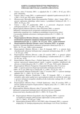 KARTA CHARAKTERYSTYKI PREPARATU
                   EMULSJA GRUNTUJACA GOTOWA DO UZYCIA

3.       Ustawa z dnia 27 kwietnia 2001 r. o odpadach (Dz. U. z 2001 r. Nr 62, poz. 628 z
         późn. zmianami).
4.       Ustawa z dnia 11 maja 2001 r. o opakowaniach i odpadach opakowaniowych (Dz. U.
         z 2001 r. Nr 63, poz. 638 z późn. zmianami).
5.       Obwieszczenie Marszałka Sejmu Rzeczypospolitej Polskiej z dnia 1 lutego 2007r. w
         sprawie ogłoszenia jednolitego tekstu ustawy o produktach biobójczych (Dz. U. z
         2007r. Nr 39, poz. 252)
6.       Ustawa z dnia 28 października 2002 r. o przewozie drogowym towarów
         niebezpiecznych (Dz. U. z 2002 r. Nr 199, poz. 1671).
7      Rozporządzenie Ministra Zdrowia z dnia 30 kwietnia 2004 r. w sprawie
       Substancji i niebezpiecznych i preparatów niebezpiecznych, których
       opakowania zaopatruje się w zamknięcia utrudniające otwarcie przez dzieci
       i wyczuwalne dotykiem ostrzeżenie o niebezpieczeństwie (Dz. U. z 2004 r. Nr
      128, poz. 1348)
8        Rozporządzenie Ministra Zdrowia z dnia 2 września 2003 r. w sprawie
        oznakowania opakowań substancji niebezpiecznych i preparatów
        niebezpiecznych (Dz. U. z 2003 r. Nr 173, poz. 1679, z późn zmianami
9        Rozporządzenie Ministra Zdrowia z dnia 2 września 2003 r. w sprawie
       kryteriów i sposobu klasyfikacji substancji i preparatów chemicznych (Dz. U. z
       2003 r. Nr 171, poz. 1666,) z późn zmianami.
10.      Rozporządzenie Ministra Zdrowia z dnia 16 listopada 2007 r. w sprawie karty
         charakterystyki substancji niebezpiecznej i preparatu niebezpiecznego (Dz. U. z 2007
         r. Nr 215, poz. 1585)
11.      Rozporządzenie Ministra Zdrowia z dnia 28 września 2005 r. w sprawie wykazu
         substancji niebezpiecznych wraz z ich klasyfikacją i oznakowaniem (Dz. U. z 2005 r.
         Nr 201, poz. 1674).
12.      Rozporządzenie Ministra Pracy i Polityki Społecznej z dnia 29 listopada 2002 r. w
         sprawie najwyższych dopuszczalnych stężeń i natężeń czynników szkodliwych dla
         zdrowia w środowisku pracy (Dz. U. z 2002 r. Nr 217, poz. 1833) z późn. Zmianami,
13       Rozporządzenie Ministra Transportu i Gospodarki Morskiej z dnia 15 czerwca
        1999 r. w sprawie przewozu drogowego materiałów niebezpiecznych (Dz. U. z
       1999 r. Nr 57, poz. 608) wraz ze zmianą (Dz. U. z 2001 r. Nr 14, poz. 141).
14.      Rozporządzenie Ministra Środowiska z dnia 27 września 2001 r. w sprawie katalogu
         odpadów (Dz. U. z 2001 r. Nr 112, poz. 1206).
15       Rozporządzenie Ministra Środowiska z dnia 29 listopada 2002 r. w sprawie
         warunków, jakie należy spełnić przy wprowadzaniu ścieków do wód lub do ziemi oraz
         w sprawie substancji szczególnie szkodliwych dla środowiska wodnego (Dz. U. z 2002
         r. Nr 212, poz. 1799).
16       Rozporządzenie Ministra Pracy i Polityki Społecznej z dnia 26 września 1997r. w
         sprawie ogólnych przepisów bezpieczeństwa i higieny pracy (Dz. U. z 1997r. Nr 129,
         poz. 844 z późn. zm.).
17    Rozporządzenie Ministra Zdrowia z dnia 17 stycznia 2003 r. w sprawie
      informacji o preparatach niebezpiecznych, dla których nie jest wymagane
      dostarczenie karty charakterystyki (Dz.U. z 2003 r. Nr 19, poz.170)

      18    Rozporządzenie Ministra Gospodarki z dnia 20 grudnia 2005 r. w sprawie
            szczególnych wymagań, jakim powinny odpowiadać wyroby aerozolowe
           ( Dz. U. z 2005 r., Nr 263, poz. 2199)
      19    Rozporządzeni Komisji (WE) nr 2032/2003 z dnia 4 listopada 2003 r. w sprawie
            drugiej fazy 10- letniego programu pracy określonego w art.16 ust.2 dyrektywy


                                                                                            5
 