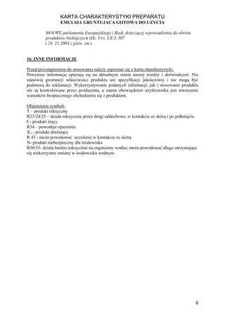 KARTA CHARAKTERYSTYKI PREPARATU
                 EMULSJA GRUNTUJACA GOTOWA DO UZYCIA

         98/8/WE parlamentu Europejskiego i Rady dotyczącej wprowadzenia do obrotu
         produktów biobójczych (Dz. Urz. UE L 307
         z 24. 11.2003 z późn. zm.)


16. INNE INFORMACJE

Przed przystąpieniem do stosowania należy zapoznać się z kartą charakterystyki.
Powyższe informacje opierają się na aktualnym stanie naszej wiedzy i doświadczeń. Nie
stanowią gwarancji właściwości produktu ani specyfikacji jakościowej i nie mogą być
podstawą do reklamacji. Wykorzystywanie podanych informacji, jak i stosowanie produktu
nie są kontrolowane przez producenta, a zatem obowiązkiem użytkownika jest stworzenie
warunków bezpiecznego obchodzenia się z produktem.

Objaśnienia symboli:
T – produkt toksyczny
R23/24/25 – działa toksycznie przez drogi oddechowe, w kontakcie ze skórą i po połknięciu
C- produkt żrący
R34 – powoduje oparzenia
X i - produkt drażniący
R 43 - może powodować uczulenie w kontakcie ze skórą
N- produkt niebezpieczny dla środowiska
R50/53- działa bardzo toksycznie na organizmy wodne; może powodować długo utrzymujące
się niekorzystne zmiany w środowisku wodnym.




                                                                                        6
 