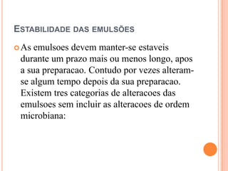 ESTABILIDADE DAS EMULSÕES
As emulsoes devem manter-se estaveis
durante um prazo mais ou menos longo, apos
a sua preparacao. Contudo por vezes alteram-
se algum tempo depois da sua preparacao.
Existem tres categorias de alteracoes das
emulsoes sem incluir as alteracoes de ordem
microbiana:
 