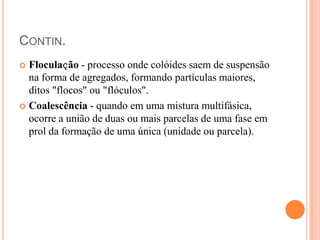 CONTIN.
 Floculaҫão - processo onde colóides saem de suspensão
na forma de agregados, formando partículas maiores,
ditos "flocos" ou "flóculos".
 Coalescência - quando em uma mistura multifásica,
ocorre a união de duas ou mais parcelas de uma fase em
prol da formação de uma única (unidade ou parcela).
 