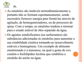 CONTIN.
 As emulsões são instáveis termodinamicamente e,
portanto não se formam espontaneamente, sendo
necessário fornecer energia para formá-las através de
agitação, de homogeneizadores, ou de processos de
spray. Com o tempo, as emulsões tendem a retornar
para o estado estável de óleo separado da água.
 Os agentes emulsificantes (ou surfactantes) são
substâncias adicionadas às emulsões para aumentar a
sua estabilidade cinética tornando-as razoavelmente
estáveis e homogéneas. Um exemplo de alimento
emulsionado é a maionese, na qual a gema de ovo
contém o fosfolipídeo lecitina que estabiliza a
emulsão do azeite na água.
 