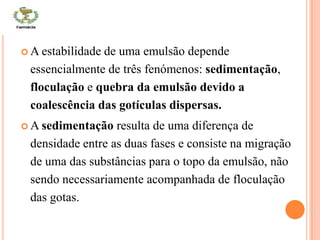 CONT
 A estabilidade de uma emulsão depende
essencialmente de três fenómenos: sedimentação,
floculação e quebra da emulsão devido a
coalescência das gotículas dispersas.
 A sedimentação resulta de uma diferença de
densidade entre as duas fases e consiste na migração
de uma das substâncias para o topo da emulsão, não
sendo necessariamente acompanhada de floculação
das gotas.
 