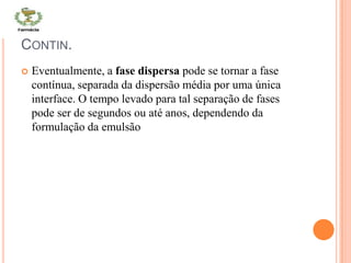 CONTIN.
 Eventualmente, a fase dispersa pode se tornar a fase
contínua, separada da dispersão média por uma única
interface. O tempo levado para tal separação de fases
pode ser de segundos ou até anos, dependendo da
formulação da emulsão
 