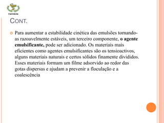 CONT.
 Para aumentar a estabilidade cinética das emulsões tornando-
as razoavelmente estáveis, um terceiro componente, o agente
emulsificante, pode ser adicionado. Os materiais mais
eficientes como agentes emulsificantes são os tensioactivos,
alguns materiais naturais e certos sólidos finamente divididos.
Esses materiais formam um filme adsorvido ao redor das
gotas dispersas e ajudam a prevenir a floculação e a
coalescência
 