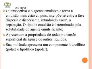 TENSOACTIVO
O tensoactivo é o agente emulsivo e torna a
emulsão mais estável, pois, interpõe-se entre a fase
dispersa e dispersante, retardando assim, a
separação. O tipo de emulsão é determinado pela
solubilidade do agente emulsificante:
Apresentam a propriedade de reduzir a tensão
superficial da água e de outros líquidos.
Sua molécula apresenta um componente hidrofílico
(polar) e lipofílico (apolar).
 