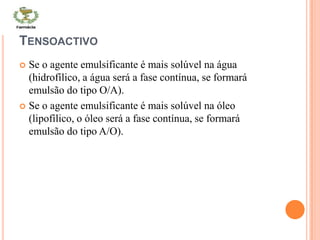 TENSOACTIVO
 Se o agente emulsificante é mais solúvel na água
(hidrofílico, a água será a fase contínua, se formará
emulsão do tipo O/A).
 Se o agente emulsificante é mais solúvel na óleo
(lipofílico, o óleo será a fase contínua, se formará
emulsão do tipo A/O).
 
