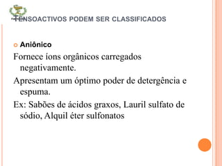 TENSOACTIVOS PODEM SER CLASSIFICADOS
 Aniônico
Fornece íons orgânicos carregados
negativamente.
Apresentam um óptimo poder de detergência e
espuma.
Ex: Sabões de ácidos graxos, Lauril sulfato de
sódio, Alquil éter sulfonatos
 