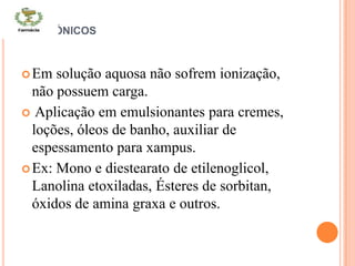 NÃO IÓNICOS
Em solução aquosa não sofrem ionização,
não possuem carga.
 Aplicação em emulsionantes para cremes,
loções, óleos de banho, auxiliar de
espessamento para xampus.
Ex: Mono e diestearato de etilenoglicol,
Lanolina etoxiladas, Ésteres de sorbitan,
óxidos de amina graxa e outros.
 
