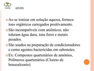 CATIÔNICOS
Ao se ionizar em solução aquosa, fornece
íons orgânicos carregados positivamente.
São incompatíveis com aniônicos, não
toleram água dura, íons ferro e metais
pesados.
São usados na preparação de condicionadores
e como agentes bactericidas em sabonetes.
Ex: Compostos quartenários de amónios,
Polímeros quartenários (Cloreto de
benazalconio)
 