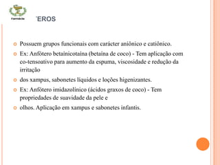 ANFÓTEROS
 Possuem grupos funcionais com carácter aniônico e catiônico.
 Ex: Anfótero betaínicotaína (betaína de coco) - Tem aplicação com
co-tensoativo para aumento da espuma, viscosidade e redução da
irritação
 dos xampus, sabonetes líquidos e loções higenizantes.
 Ex: Anfótero imidazolínico (ácidos graxos de coco) - Tem
propriedades de suavidade da pele e
 olhos. Aplicação em xampus e sabonetes infantis.
 