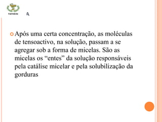 MICELA
Após uma certa concentração, as moléculas
de tensoactivo, na solução, passam a se
agregar sob a forma de micelas. São as
micelas os “entes” da solução responsáveis
pela catálise micelar e pela solubilização da
gorduras
 