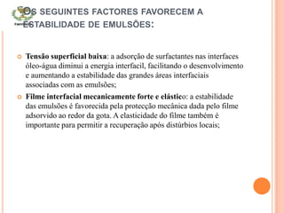 OS SEGUINTES FACTORES FAVORECEM A
ESTABILIDADE DE EMULSÕES:
 Tensão superficial baixa: a adsorção de surfactantes nas interfaces
óleo-água diminui a energia interfacil, facilitando o desenvolvimento
e aumentando a estabilidade das grandes áreas interfaciais
associadas com as emulsões;
 Filme interfacial mecanicamente forte e elástico: a estabilidade
das emulsões é favorecida pela protecção mecânica dada pelo filme
adsorvido ao redor da gota. A elasticidade do filme também é
importante para permitir a recuperação após distúrbios locais;
 