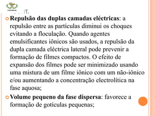 CONT.
Repulsão das duplas camadas eléctricas: a
repulsão entre as partículas diminui os choques
evitando a floculação. Quando agentes
emulsificantes iônicos são usados, a repulsão da
dupla camada eléctrica lateral pode prevenir a
formação de filmes compactos. O efeito de
expansão dos filmes pode ser minimizado usando
uma mistura de um filme iônico com um não-iônico
e/ou aumentando a concentração electrolítica na
fase aquosa;
Volume pequeno da fase dispersa: favorece a
formação de gotículas pequenas;
 