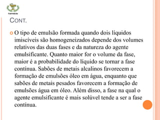 CONT.
 O tipo de emulsão formada quando dois líquidos
imiscíveis são homogeneizados depende dos volumes
relativos das duas fases e da natureza do agente
emulsificante. Quanto maior for o volume da fase,
maior é a probabilidade do líquido se tornar a fase
contínua. Sabões de metais alcalinos favorecem a
formação de emulsões óleo em água, enquanto que
sabões de metais pesados favorecem a formação de
emulsões água em óleo. Além disso, a fase na qual o
agente emulsificante é mais solúvel tende a ser a fase
contínua.
 