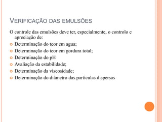 VERIFICAÇÃO DAS EMULSÕES
O controle das emulsões deve ter, especialmente, o controlo e
apreciação de:
 Determinação do teor em agua;
 Determinação do teor em gordura total;
 Determinação do pH
 Avaliação da estabilidade;
 Determinação da viscosidade;
 Determinação do diâmetro das partículas dispersas
 