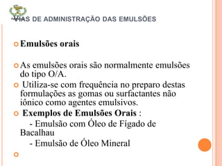 VIAS DE ADMINISTRAÇÃO DAS EMULSÕES
Emulsões orais
As emulsões orais são normalmente emulsões
do tipo O/A.
 Utiliza-se com frequência no preparo destas
formulações as gomas ou surfactantes não
iônico como agentes emulsivos.
 Exemplos de Emulsões Orais :
- Emulsão com Óleo de Fígado de
Bacalhau
- Emulsão de Óleo Mineral

 