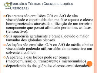 EMULSÕES TÓPICAS (CREMES E LOÇÕES
CREMOSAS)
Os cremes são emulsões O/A ou A/O de alta
viscosidade e constituída de uma fase aquosa e oleosa
homogeneizadas através da utilização de um terceiro
componente que possui afinidade por ambas as fases
(tensoactivo).
Sua aparência geralmente é branca, devido o maior
tamanho dos glóbulos oleosos.
As loções são emulsões O/A ou A/O de média e baixa
viscosidade podendo utilizar além do tensoactivo um
solvente alcoólico.
A aparência das loções pode ser branca
(macroemulsão) ou transparente ( microemulsão)
dependendo do dos glóbulos oleosos emulsionados.
 