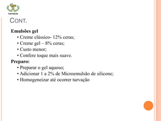 CONT.
Emulsões gel
• Creme clássico- 12% ceras;
• Creme gel – 8% ceras;
• Custo menor;
• Confere toque mais suave.
Preparo:
• Preparar o gel aquoso;
• Adicionar 1 a 2% de Microemulsão de silicone;
• Homogeneizar até ocorrer turvação
 