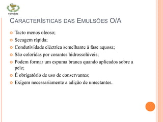 CARACTERÍSTICAS DAS EMULSÕES O/A
 Tacto menos oleoso;
 Secagem rápida;
 Condutividade eléctrica semelhante à fase aquosa;
 São coloridas por corantes hidrossolúveis;
 Podem formar um espuma branca quando aplicados sobre a
pele;
 É obrigatório de uso de conservantes;
 Exigem necessariamente a adição de umectantes.
 