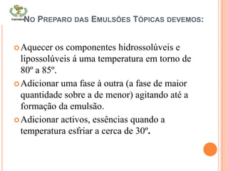 NO PREPARO DAS EMULSÕES TÓPICAS DEVEMOS:
Aquecer os componentes hidrossolúveis e
lipossolúveis á uma temperatura em torno de
80º a 85º.
Adicionar uma fase à outra (a fase de maior
quantidade sobre a de menor) agitando até a
formação da emulsão.
Adicionar activos, essências quando a
temperatura esfriar a cerca de 30º.
 