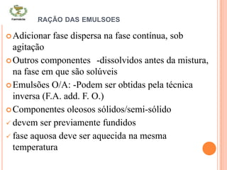 PREPARAÇÃO DAS EMULSOES
Adicionar fase dispersa na fase contínua, sob
agitação
Outros componentes -dissolvidos antes da mistura,
na fase em que são solúveis
Emulsões O/A: -Podem ser obtidas pela técnica
inversa (F.A. add. F. O.)
Componentes oleosos sólidos/semi-sólido
 devem ser previamente fundidos
 fase aquosa deve ser aquecida na mesma
temperatura
 
