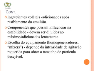 CONT.
Ingredientes voláteis -adicionados após
resfriamento da emulsão
Componentes que possam influenciar na
estabilidade - devem ser diluídos ao
máximo/adicionados lentamente
Escolha do equipamento (homogeneizadores,
“mixers”) - depende da intensidade de agitação
requerida para obter o tamanho de partícula
desejável.
 