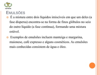 EMULSÕES
 É a mistura entre dois líquidos imiscíveis em que um deles (a
fase dispersa) encontra-se na forma de finos glóbulos no seio
do outro líquido (a fase contínua), formando uma mistura
estável.
 Exemplos de emulsões incluem manteiga e margarina,
maionese, café expresso e alguns cosméticos. As emulsões
mais conhecidas consistem de água e óleo.
 