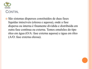 CONTIN.
 São sistemas dispersos constituídos de duas fases
líquidas imiscíveis (oleosa e aquosa), onde a fase
dispersa ou interna é finamente dividida e distribuída em
outra fase contínua ou externa. Temos emulsões do tipo
óleo em água (O/A: fase externa aquosa) e água em óleo
(A/O: fase externa oleosa).
 