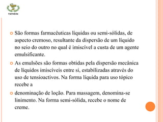 CONT
 São formas farmacêuticas líquidas ou semi-sólidas, de
aspecto cremoso, resultante da dispersão de um líquido
no seio do outro no qual é imiscível a custa de um agente
emulsificante.
 As emulsões são formas obtidas pela dispersão mecânica
de líquidos imiscíveis entre si, estabilizadas através do
uso de tensioactivos. Na forma líquida para uso tópico
recebe a
 denominação de loção. Para massagem, denomina-se
linimento. Na forma semi-sólida, recebe o nome de
creme.
 