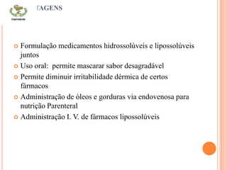 VANTAGENS
 Formulação medicamentos hidrossolúveis e lipossolúveis
juntos
 Uso oral: permite mascarar sabor desagradável
 Permite diminuir irritabilidade dérmica de certos
fármacos
 Administração de óleos e gorduras via endovenosa para
nutrição Parenteral
 Administração I. V. de fármacos lipossolúveis
 