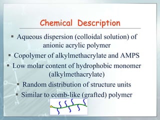 Chemical Description
  Aqueous dispersion (colloidal solution) of
            anionic acrylic polymer
 Copolymer of alkylmethacrylate and AMPS
 Low molar content of hydrophobic monomer
               (alkylmethacrylate)
    Random distribution of structure units
    Similar to comb-like (grafted) polymer
 