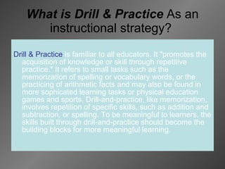 What is Drill & Practice  As an instructional strategy?  Drill & Practice   is familiar to all educators. It "promotes the acquisition of knowledge or skill through repetitive practice." It refers to small tasks such as the memorization of spelling or vocabulary words, or the practicing of arithmetic facts and may also be found in more sophicated learning tasks or physical education games and sports. Drill-and-practice, like memorization, involves repetition of specific skills, such as addition and subtraction, or spelling. To be meaningful to learners, the skills built through drill-and-practice should become the building blocks for more meaningful learning.   