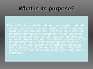What is its purpose? Drill and Practice activities help learners master materials at their own pace. Drills are  usually  repetitive and are used as a reinforcement tool. Effective use of drill and practice depends on the recognition of the type of skill being developed, and the use of appropriate strategies to develop these competencies. There is a place for drill and practice mainly for the beginning learner or for students who are experiencing learning problems. Its use, however, should be kept to situations where the teacher is certain that it is the most appropriate form of instruction. 