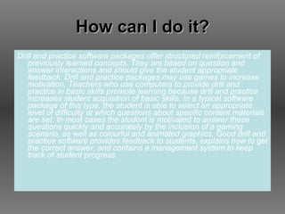 How can I do it? Drill and practice software packages offer structured reinforcement of previously learned concepts. They are based on question and answer interactions and should give the student appropriate feedback. Drill and practice packages may use games to increase motivation. Teachers who use computers to provide drill and practice in basic skills promote learning because drill and practice increases student acquisition of basic skills. In a typical software package of this type, the student is able to select an appropriate level of difficulty at which questions about specific content materials are set. In most cases the student is motivated to answer these questions quickly and accurately by the inclusion of a gaming scenario, as well as colourful and animated graphics. Good drill and practice software provides feedback to students, explains how to get the correct answer, and contains a management system to keep track of student progress.  