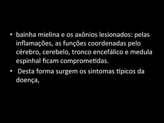 • bainha	
  mielina	
  e	
  os	
  axônios	
  lesionados:	
  pelas	
  
inﬂamações,	
  as	
  funções	
  coordenadas	
  pelo	
  
cérebro,	
  cerebelo,	
  tronco	
  encefálico	
  e	
  medula	
  
espinhal	
  ﬁcam	
  comprome+das.	
  
• 	
  Desta	
  forma	
  surgem	
  os	
  sintomas	
  Mpicos	
  da	
  
doença,	
  	
  
 
