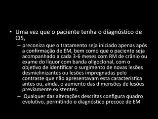 • Uma	
  vez	
  que	
  o	
  paciente	
  tenha	
  o	
  diagnós+co	
  de	
  
CIS,	
  	
  
– preconiza	
  que	
  o	
  tratamento	
  seja	
  iniciado	
  apenas	
  após	
  
a	
  conﬁrmação	
  de	
  EM,	
  bem	
  como	
  que	
  o	
  paciente	
  seja	
  
acompanhado	
  a	
  cada	
  3-­‐6	
  meses	
  com	
  RM	
  de	
  crânio	
  ou	
  
exame	
  do	
  líquor	
  com	
  banda	
  oligoclonal,	
  com	
  o	
  
obje+vo	
  de	
  iden+ﬁcar	
  o	
  surgimento	
  de	
  novas	
  lesões	
  
desmielinizantes	
  ou	
  lesões	
  impregnadas	
  pelo	
  
contraste	
  que	
  não	
  apresentavam	
  esta	
  caracterís+ca	
  
antes	
  ou,	
  ainda,	
  o	
  aumento	
  das	
  dimensões	
  de	
  lesões	
  
previamente	
  existentes.	
  
– 	
  Qualquer	
  das	
  alterações	
  descritas	
  conﬁgura	
  quadro	
  
evolu+vo,	
  permi+ndo	
  o	
  diagnós+co	
  precoce	
  de	
  EM	
  
 
