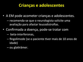Crianças	
  e	
  adolescentes	
  	
  
	
  
• A	
  EM	
  pode	
  acometer	
  crianças	
  e	
  adolescentes.	
  
– recomenda-­‐se	
  que	
  o	
  neurologista	
  solicite	
  uma	
  
avaliação	
  para	
  afastar	
  leucodistroﬁas.	
  	
  
• Conﬁrmada	
  a	
  doença,	
  pode-­‐se	
  tratar	
  com	
  
– 	
  beta-­‐interferonas,	
  	
  
– ﬁngolimode	
  (se	
  o	
  paciente	
  +ver	
  mais	
  de	
  10	
  anos	
  de	
  
idade)	
  	
  
– ou	
  gla+râmer.	
  	
  
 