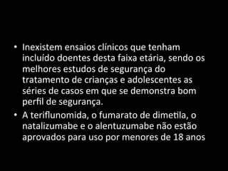 • Inexistem	
  ensaios	
  clínicos	
  que	
  tenham	
  
incluído	
  doentes	
  desta	
  faixa	
  etária,	
  sendo	
  os	
  
melhores	
  estudos	
  de	
  segurança	
  do	
  
tratamento	
  de	
  crianças	
  e	
  adolescentes	
  as	
  
séries	
  de	
  casos	
  em	
  que	
  se	
  demonstra	
  bom	
  
perﬁl	
  de	
  segurança.	
  	
  
• A	
  teriﬂunomida,	
  o	
  fumarato	
  de	
  dime+la,	
  o	
  
natalizumabe	
  e	
  o	
  alentuzumabe	
  não	
  estão	
  
aprovados	
  para	
  uso	
  por	
  menores	
  de	
  18	
  anos	
  
 