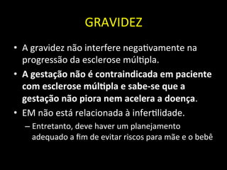 GRAVIDEZ	
  
• A	
  gravidez	
  não	
  interfere	
  nega+vamente	
  na	
  
progressão	
  da	
  esclerose	
  múl+pla.	
  
• A	
  gestação	
  não	
  é	
  contraindicada	
  em	
  paciente	
  
com	
  esclerose	
  múlOpla	
  e	
  sabe-­‐se	
  que	
  a	
  
gestação	
  não	
  piora	
  nem	
  acelera	
  a	
  doença.	
  	
  
• EM	
  não	
  está	
  relacionada	
  à	
  infer+lidade.	
  	
  
– Entretanto,	
  deve	
  haver	
  um	
  planejamento	
  
adequado	
  a	
  ﬁm	
  de	
  evitar	
  riscos	
  para	
  mãe	
  e	
  o	
  bebê	
  
 