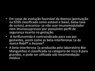 • Em	
  casos	
  de	
  evolução	
  favorável	
  da	
  doença	
  (pontuação	
  
na	
  EDSS	
  classiﬁcada	
  como	
  estável	
  e	
  baixo,	
  baixa	
  taxa	
  
de	
  surtos),	
  preconiza-­‐	
  se	
  não	
  usar	
  imunomodulador	
  
nem	
  imunossupressor	
  por	
  possuírem	
  perﬁl	
  de	
  
segurança	
  incerto	
  na	
  gestação.	
  
• 	
  A	
  teriﬂunomida	
  é	
  contraindicada	
  para	
  uso	
  por	
  
gestantes,	
  assim	
  como	
  as	
  beta-­‐interferonas	
  1a	
  de	
  
marca	
  Rebif®	
  e	
  Avonex®	
  
• A	
  beta-­‐interferona	
  1a	
  produzida	
  pelo	
  laboratório	
  Bio-­‐
Manguinhos	
  é	
  classiﬁcada	
  na	
  categoria	
  de	
  risco	
  B	
  para	
  
gravidez,	
  e	
  pode	
  ser	
  u+lizada	
  sob	
  recomendação	
  
médica	
  
 