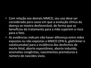 • Com	
  relação	
  aos	
  demais	
  MMCD,	
  seu	
  uso	
  deve	
  ser	
  
considerado	
  para	
  casos	
  em	
  que	
  a	
  evolução	
  clínica	
  da	
  
doença	
  se	
  mostra	
  desfavorável,	
  de	
  forma	
  que	
  os	
  
benencios	
  do	
  tratamento	
  para	
  a	
  mãe	
  superem	
  o	
  risco	
  
para	
  o	
  feto.	
  	
  
• As	
  evidências	
  indicam	
  não	
  haver	
  diferença	
  entre	
  mães	
  
expostas	
  ou	
  não	
  expostas	
  a	
  MMCD	
  (IFN-­‐b,	
  gla+râmer	
  e	
  
natalizumabe)	
  para	
  a	
  incidência	
  dos	
  desfechos	
  de	
  
morte	
  fetal,	
  aborto	
  espontâneo,	
  aborto	
  induzido,	
  
anomalias	
  congênitas,	
  nascimentos	
  prematuros	
  e	
  
número	
  de	
  nascidos	
  vivos.	
  	
  
 