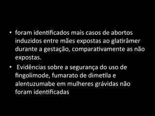 • foram	
  iden+ﬁcados	
  mais	
  casos	
  de	
  abortos	
  
induzidos	
  entre	
  mães	
  expostas	
  ao	
  gla+râmer	
  
durante	
  a	
  gestação,	
  compara+vamente	
  as	
  não	
  
expostas.	
  
• 	
  Evidências	
  sobre	
  a	
  segurança	
  do	
  uso	
  de	
  
ﬁngolimode,	
  fumarato	
  de	
  dime+la	
  e	
  
alentuzumabe	
  em	
  mulheres	
  grávidas	
  não	
  
foram	
  iden+ﬁcadas	
  
 