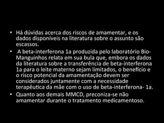 • Há	
  dúvidas	
  acerca	
  dos	
  riscos	
  de	
  amamentar,	
  e	
  os	
  
dados	
  disponíveis	
  na	
  literatura	
  sobre	
  o	
  assunto	
  são	
  
escassos.	
  
• 	
  A	
  beta-­‐interferona	
  1a	
  produzida	
  pelo	
  laboratório	
  Bio-­‐
Manguinhos	
  relata	
  em	
  sua	
  bula	
  que,	
  embora	
  os	
  dados	
  
da	
  literatura	
  sobre	
  a	
  transferência	
  de	
  beta-­‐interferona	
  
1a	
  para	
  o	
  leite	
  materno	
  sejam	
  limitados,	
  o	
  benencio	
  e	
  
o	
  risco	
  potencial	
  da	
  amamentação	
  devem	
  ser	
  
considerados	
  juntamente	
  com	
  a	
  necessidade	
  
terapêu+ca	
  da	
  mãe	
  com	
  o	
  uso	
  de	
  beta-­‐interferona-­‐	
  1a.	
  	
  
• Quanto	
  aos	
  demais	
  MMCD,	
  preconiza-­‐se	
  não	
  
amamentar	
  durante	
  o	
  tratamento	
  medicamentoso.	
  	
  
 