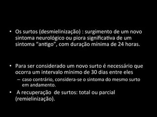 • Os	
  surtos	
  (desmielinização)	
  :	
  surgimento	
  de	
  um	
  novo	
  
sintoma	
  neurológico	
  ou	
  piora	
  signiﬁca+va	
  de	
  um	
  
sintoma	
  “an+go”,	
  com	
  duração	
  mínima	
  de	
  24	
  horas.	
  	
  
	
  
	
  
• Para	
  ser	
  considerado	
  um	
  novo	
  surto	
  é	
  necessário	
  que	
  
ocorra	
  um	
  intervalo	
  mínimo	
  de	
  30	
  dias	
  entre	
  eles	
  	
  
– caso	
  contrário,	
  considera-­‐se	
  o	
  sintoma	
  do	
  mesmo	
  surto	
  
em	
  andamento.	
  
• 	
  A	
  recuperação	
  	
  de	
  surtos:	
  total	
  ou	
  parcial	
  
(remielinização).	
  	
  
 