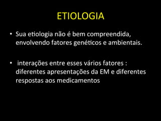 ETIOLOGIA	
  
• Sua	
  e+ologia	
  não	
  é	
  bem	
  compreendida,	
  
envolvendo	
  fatores	
  gené+cos	
  e	
  ambientais.	
  	
  
• 	
  interações	
  entre	
  esses	
  vários	
  fatores	
  :	
  
diferentes	
  apresentações	
  da	
  EM	
  e	
  diferentes	
  
respostas	
  aos	
  medicamentos	
  	
  
	
  
 