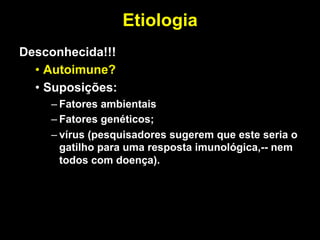 Etiologia
	
  
Desconhecida!!!
• Autoimune?
• Suposições:
– Fatores ambientais
– Fatores genéticos;
– vírus (pesquisadores sugerem que este seria o
gatilho para uma resposta imunológica,-- nem
todos com doença).
 
